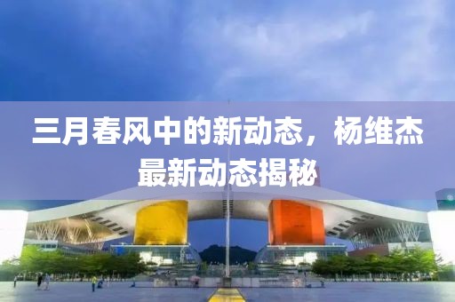三月春風(fēng)中的新動(dòng)態(tài),楊維杰最新動(dòng)態(tài)揭秘