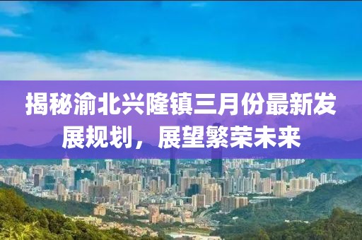 揭秘渝北興隆鎮三月份最新發展規劃,展望繁榮未來