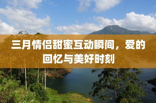 三月情侶甜蜜互動瞬間,愛的回憶與美好時刻