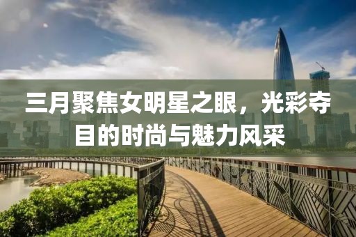 三月聚焦女明星之眼,光彩奪目的時尚與魅力風采