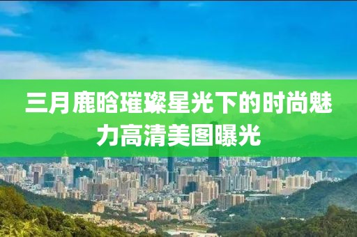 三月鹿晗璀璨星光下的時尚魅力高清美圖曝光