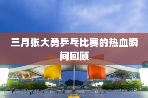 三月張大勇乒乓比賽的熱血瞬間回顧
