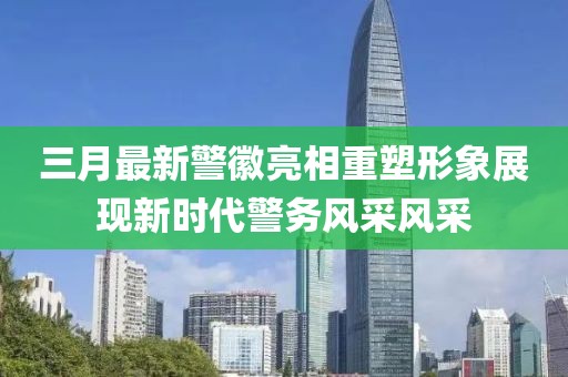 三月最新警徽亮相重塑形象展現新時代警務風采風采