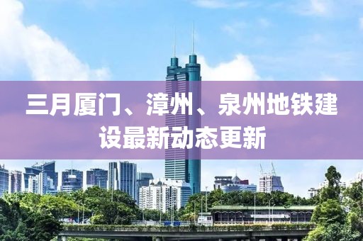 三月廈門、漳州、泉州地鐵建設最新動態更新