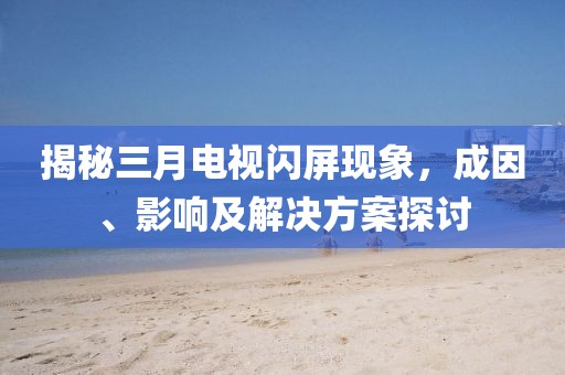 揭秘三月電視閃屏現(xiàn)象,成因、影響及解決方案探討