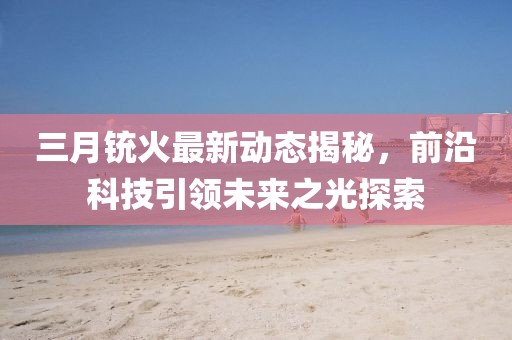 三月銃火最新動態揭秘，前沿科技引領未來之光探索