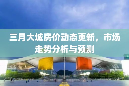 三月大城房價動態更新,市場走勢分析與預測
