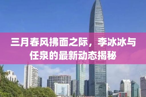 三月春風(fēng)拂面之際,李冰冰與任泉的最新動(dòng)態(tài)揭秘