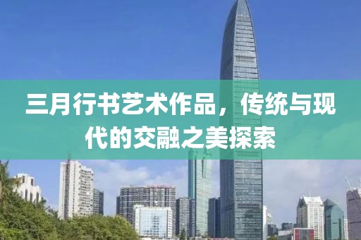 三月行書藝術作品,傳統與現代的交融之美探索