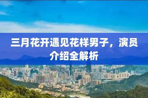 三月花開遇見花樣男子,演員介紹全解析