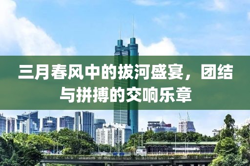 三月春風(fēng)中的拔河盛宴,團(tuán)結(jié)與拼搏的交響樂章