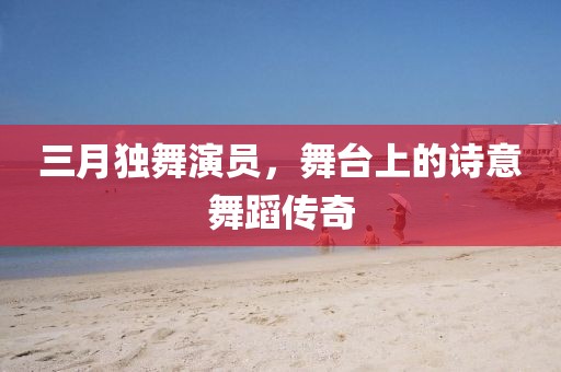 三月獨舞演員,舞臺上的詩意舞蹈傳奇