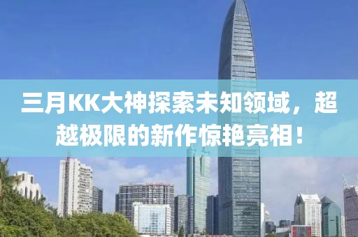三月KK大神探索未知領(lǐng)域,超越極限的新作驚艷亮相!