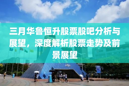 三月華魯恒升股票股吧分析與展望，深度解析股票走勢及前景展望