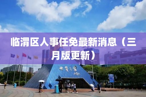 臨渭區人事任免最新消息（三月版更新）