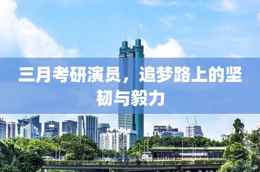 三月考研演員,追夢(mèng)路上的堅(jiān)韌與毅力
