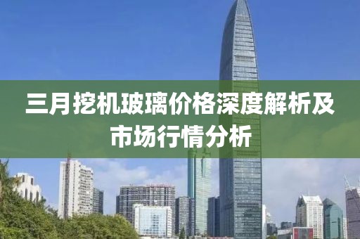 三月挖機(jī)玻璃價(jià)格深度解析及市場(chǎng)行情分析