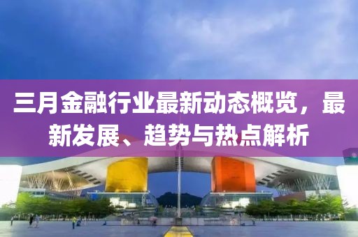 三月金融行業(yè)最新動(dòng)態(tài)概覽,最新發(fā)展、趨勢(shì)與熱點(diǎn)解析