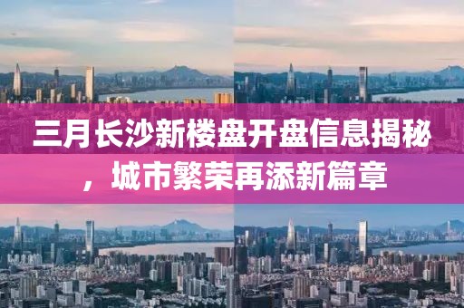 三月長沙新樓盤開盤信息揭秘,城市繁榮再添新篇章