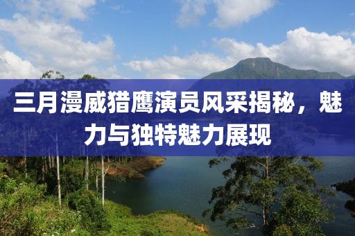 三月漫威獵鷹演員風采揭秘,魅力與獨特魅力展現(xiàn)