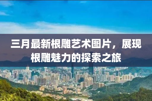三月最新根雕藝術(shù)圖片,展現(xiàn)根雕魅力的探索之旅