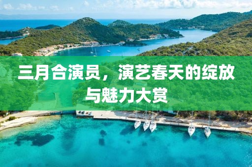 三月合演員,演藝春天的綻放與魅力大賞