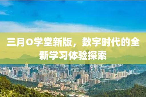 三月O學(xué)堂新版,數(shù)字時代的全新學(xué)習(xí)體驗探索