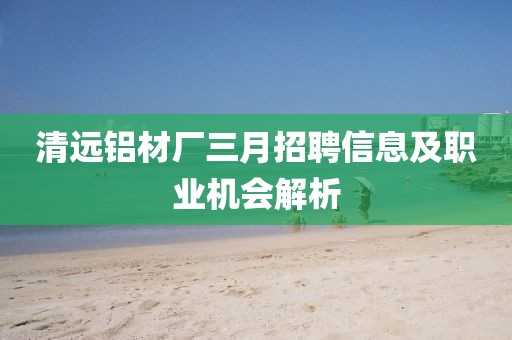清遠鋁材廠三月招聘信息及職業機會解析