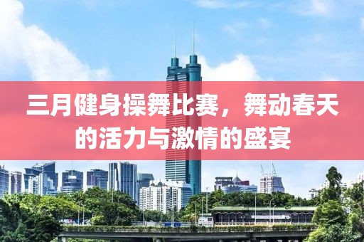 三月健身操舞比賽，舞動春天的活力與激情的盛宴