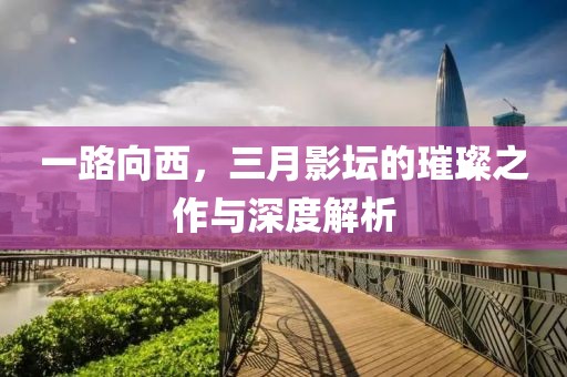 一路向西,三月影壇的璀璨之作與深度解析