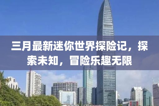 三月最新迷你世界探險記,探索未知,冒險樂趣無限