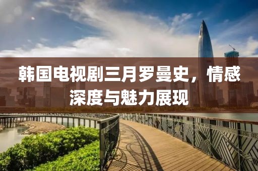 韓國電視劇三月羅曼史,情感深度與魅力展現
