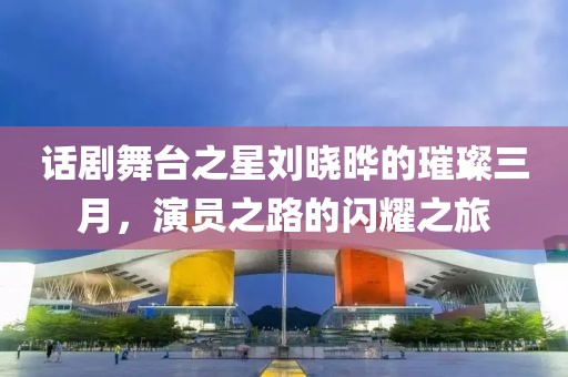 話劇舞臺之星劉曉曄的璀璨三月,演員之路的閃耀之旅
