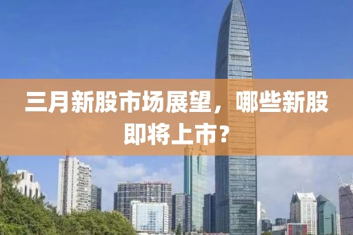 三月新股市場(chǎng)展望,哪些新股即將上市?
