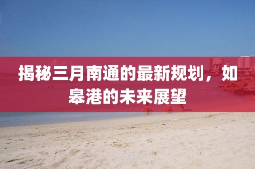 揭秘三月南通的最新規劃,如皋港的未來展望