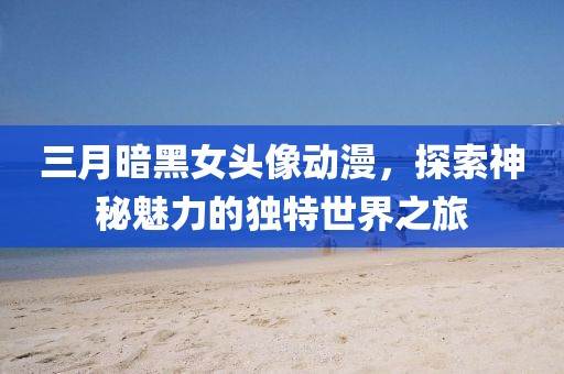 三月暗黑女頭像動漫,探索神秘魅力的獨特世界之旅