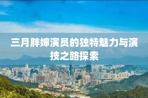三月胖嬸演員的獨特魅力與演技之路探索
