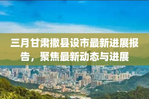 三月甘肅撒縣設(shè)市最新進(jìn)展報(bào)告,聚焦最新動(dòng)態(tài)與進(jìn)展