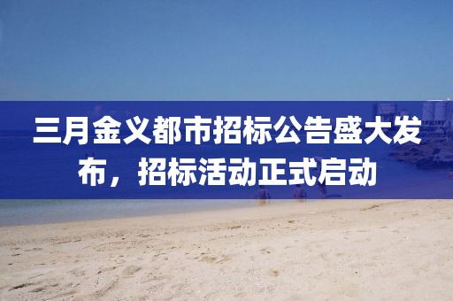 三月金義都市招標公告盛大發(fā)布，招標活動正式啟動