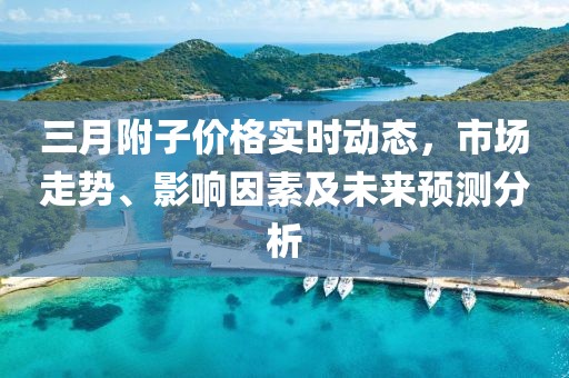 三月附子價格實時動態,市場走勢、影響因素及未來預測分析
