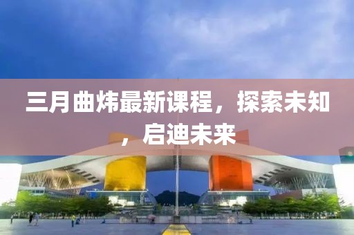 三月曲煒最新課程,探索未知,啟迪未來