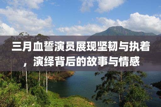 三月血誓演員展現(xiàn)堅韌與執(zhí)著,演繹背后的故事與情感