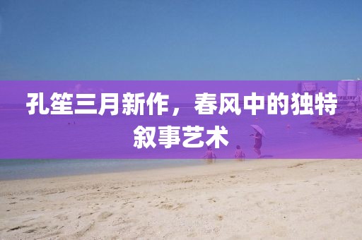 孔笙三月新作,春風中的獨特敘事藝術