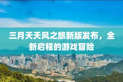 三月天天風(fēng)之旅新版發(fā)布,全新啟程的游戲冒險