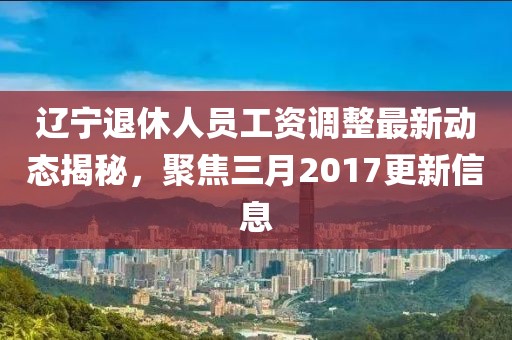 遼寧退休人員工資調整最新動態揭秘,聚焦三月2017更新信息