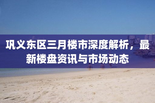鞏義東區三月樓市深度解析，最新樓盤資訊與市場動態