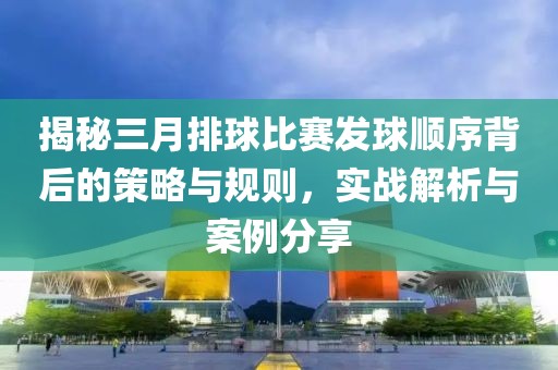 揭秘三月排球比賽發(fā)球順序背后的策略與規(guī)則,實戰(zhàn)解析與案例分享