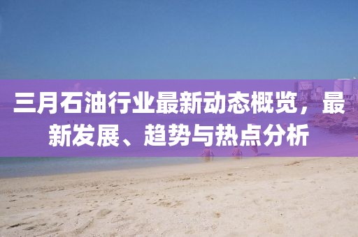 三月石油行業(yè)最新動(dòng)態(tài)概覽,最新發(fā)展、趨勢(shì)與熱點(diǎn)分析