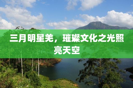 三月明星羌,璀璨文化之光照亮天空