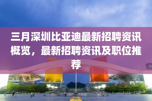 三月深圳比亞迪最新招聘資訊概覽,最新招聘資訊及職位推薦